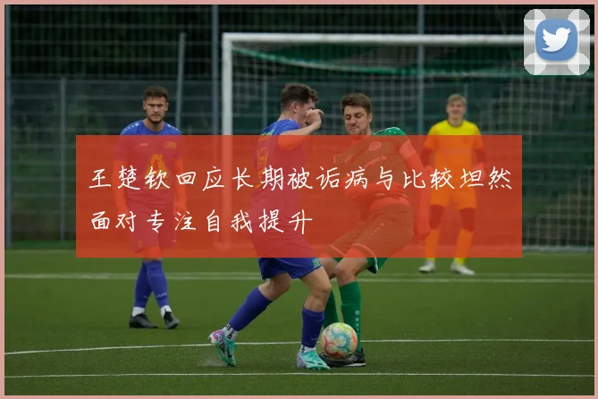 王楚钦回应长期被诟病与比较坦然面对专注自我提升