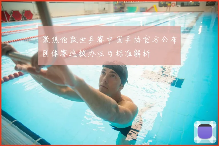 聚焦伦敦世乒赛中国乒协官方公布团体赛选拔办法与标准解析