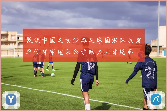 聚焦中国足协沙滩足球国家队共建单位评审结果公示助力人才培养