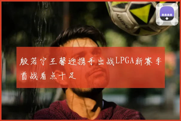 殷若宁王馨迎携手出战LPGA新赛季首战看点十足