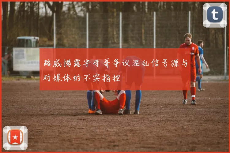 路威揭露字母哥争议混乱信号源与对媒体的不实指控