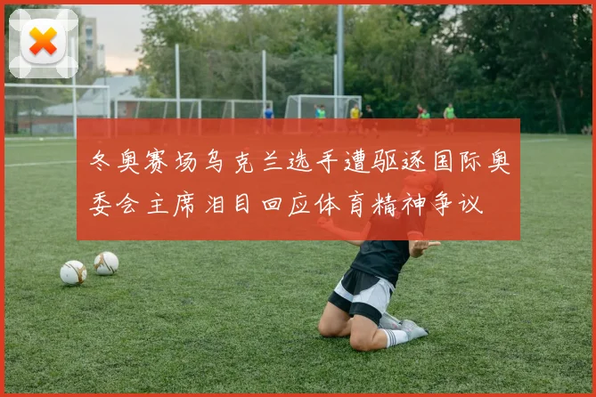 冬奥赛场乌克兰选手遭驱逐国际奥委会主席泪目回应体育精神争议