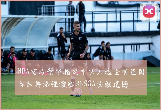 NBA官方萧华指定申京入选全明星国际队再添强援弥补SGA伤缺遗憾