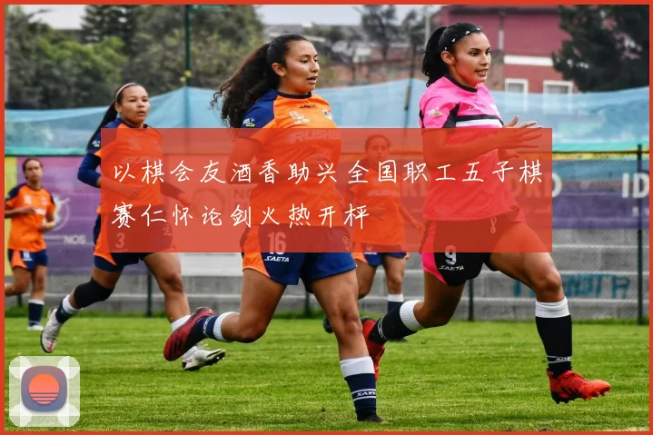 以棋会友酒香助兴全国职工五子棋赛仁怀论剑火热开枰