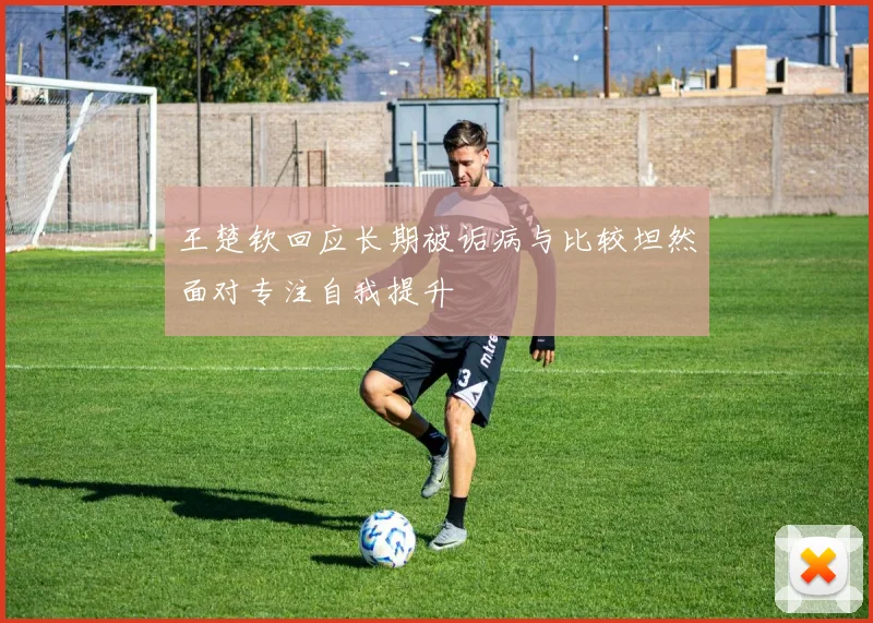 王楚钦回应长期被诟病与比较坦然面对专注自我提升