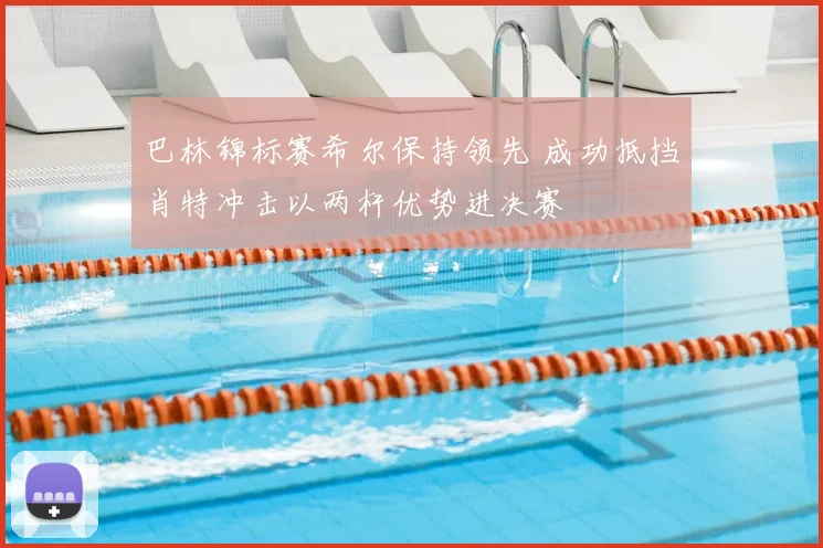 巴林锦标赛希尔保持领先 成功抵挡肖特冲击以两杆优势进决赛