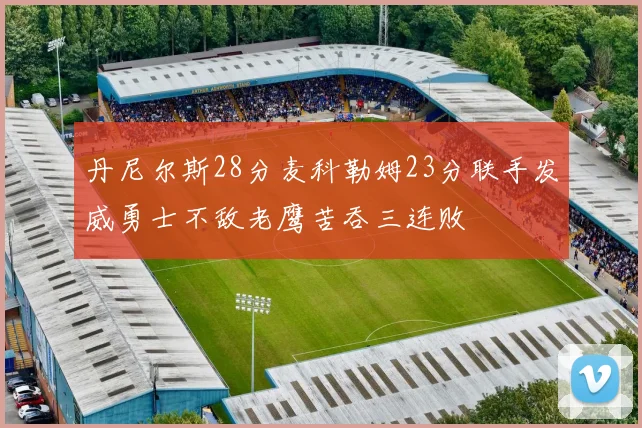 丹尼尔斯28分麦科勒姆23分联手发威勇士不敌老鹰苦吞三连败