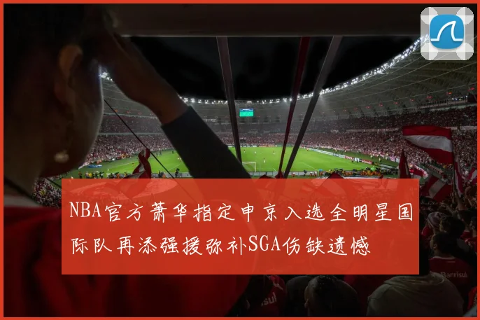 NBA官方萧华指定申京入选全明星国际队再添强援弥补SGA伤缺遗憾