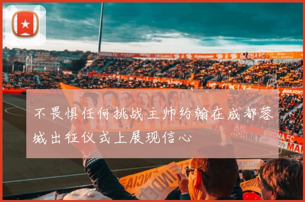 不畏惧任何挑战主帅约翰在成都蓉城出征仪式上展现信心